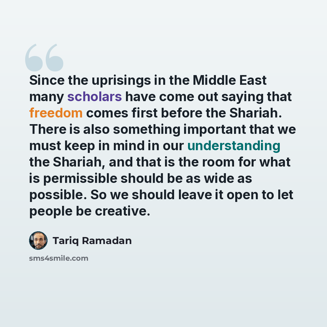 “Since the uprisings in the Middle East many scholars have come out saying that freedom comes first before the Shariah. There is also something important that we must keep in mind in our understanding the Shariah, and that is the room for what is permissible should be as wide as possible. So we…” quote by Tariq Ramadan