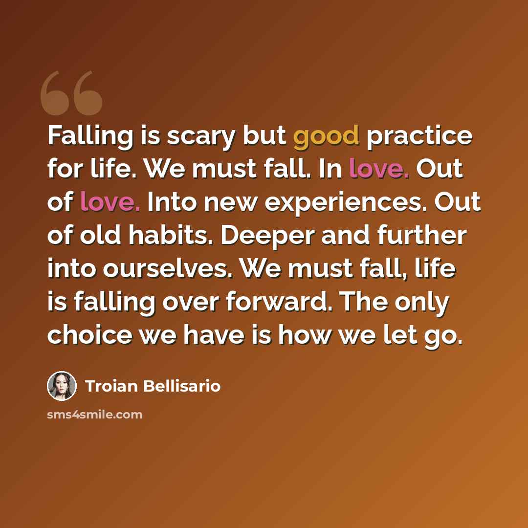 “Falling is scary but good practice for life. We must fall. In love. Out of love. Into new experiences. Out of old habits. Deeper and further into ourselves. We must fall, life is falling over forward. The only choice we have is how we let go.” quote by Troian Bellisario