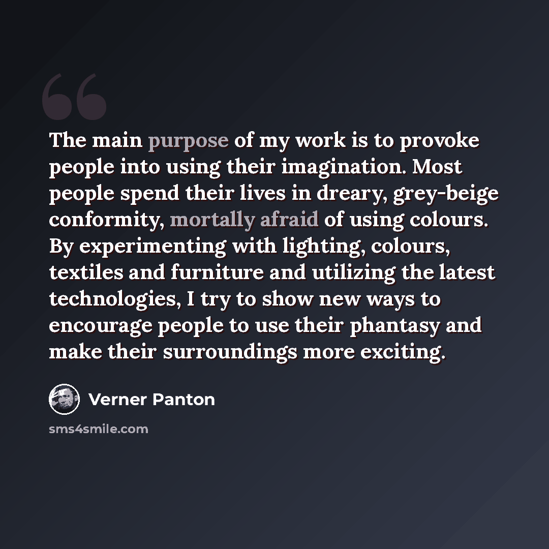 “The main purpose of my work is to provoke people into using their imagination. Most people spend their lives in dreary, grey-beige conformity, mortally afraid of using colours. By experimenting with lighting, colours, textiles and furniture and utilizing the latest technologies, I try to show new…” quote by Verner Panton