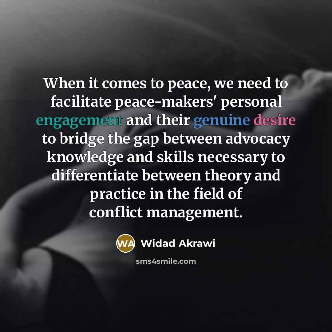 “When it comes to peace, we need to facilitate peace-makers' personal engagement and their genuine desire to bridge the gap between advocacy knowledge and skills necessary to differentiate between theory and practice in the field of conflict management.” quote by Widad Akrawi