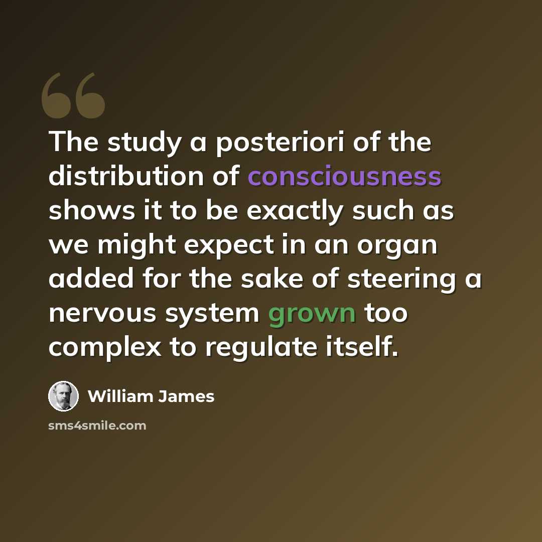 “The study a posteriori of the distribution of consciousness shows it to be exactly such as we might expect in an organ added for the sake of steering a nervous system grown too complex to regulate itself.” quote by William James
