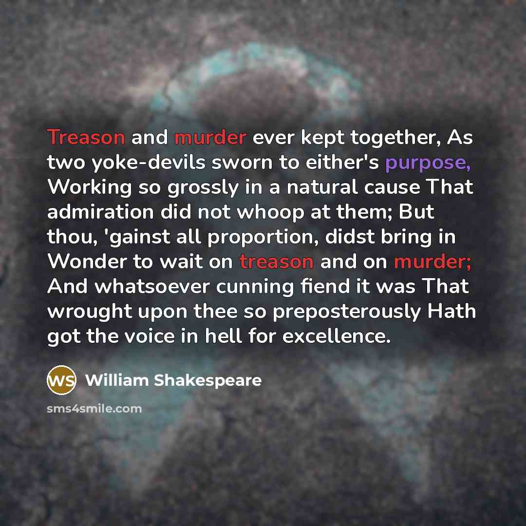 “Treason and murder ever kept together, As two yoke-devils sworn to either's purpose, Working so grossly in a natural cause That admiration did not whoop at them; But thou, 'gainst all proportion, didst bring in Wonder to wait on treason and on murder; And whatsoever cunning fiend it was That…” quote by William Shakespeare