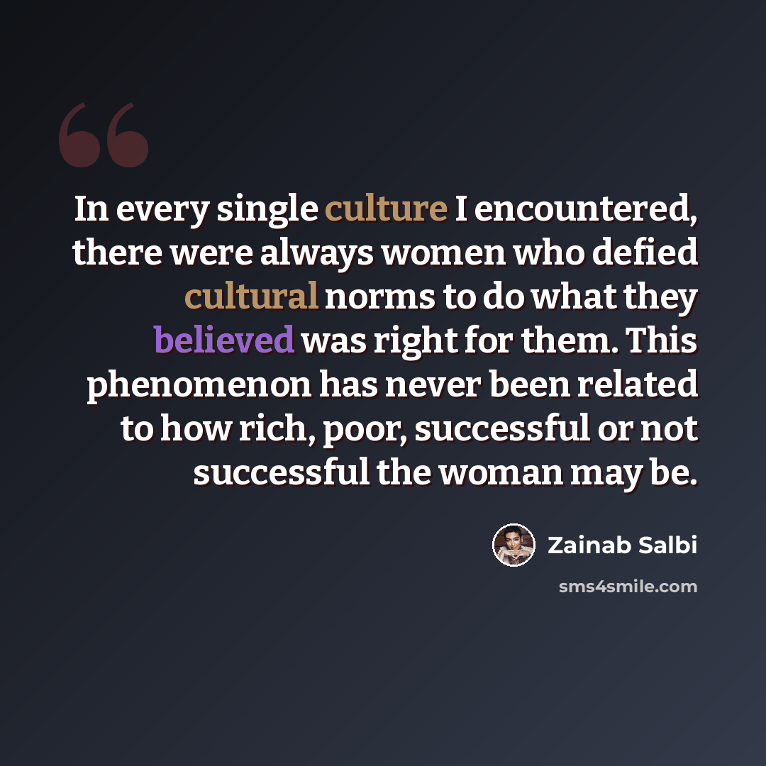 “In every single culture I encountered, there were always women who defied cultural norms to do what they believed was right for them. This phenomenon has never been related to how rich, poor, successful or not successful the woman may be.” quote by Zainab Salbi