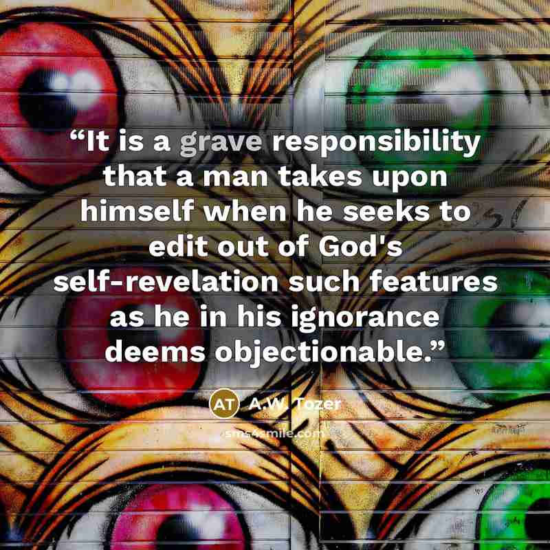 “It is a grave responsibility that a man takes upon himself when he seeks to edit out of God's self-revelation such features as he in his ignorance deems objectionable.” quote by A.W. Tozer