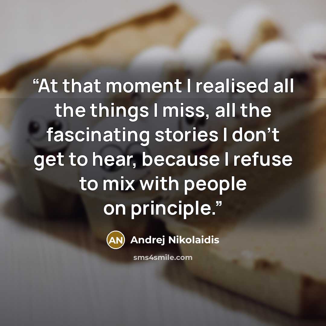 “At that moment I realised all the things I miss, all the fascinating stories I don't get to hear, because I refuse to mix with people on principle.” quote by Andrej Nikolaidis