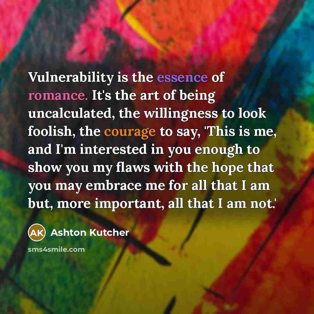 “Vulnerability is the essence of romance. It's the art of being uncalculated, the willingness to look foolish, the courage to say, 'This is me, and I'm interested in you enough to show you my flaws with the hope that you may embrace me for all that I am but, more important, all that I am not.'” quote by Ashton Kutcher