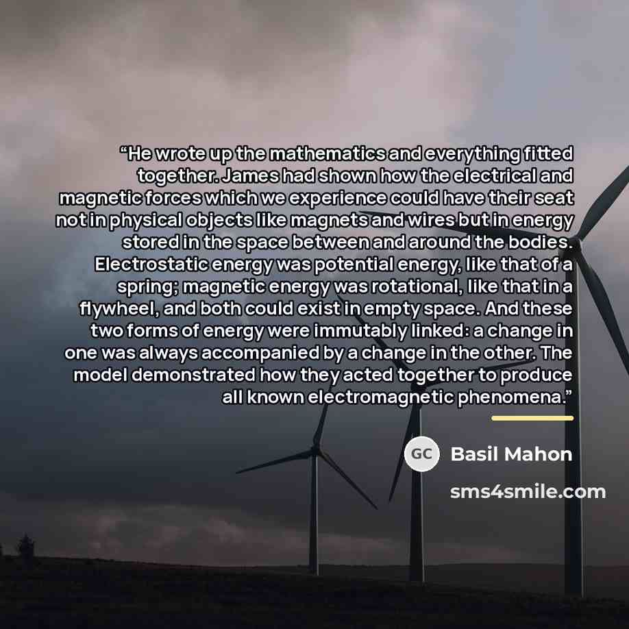 “He wrote up the mathematics and everything fitted together. James had shown how the electrical and magnetic forces which we experience could have their seat not in physical objects like magnets and wires but in energy stored in the space between and around the bodies. Electrostatic energy was…” quote by Basil Mahon