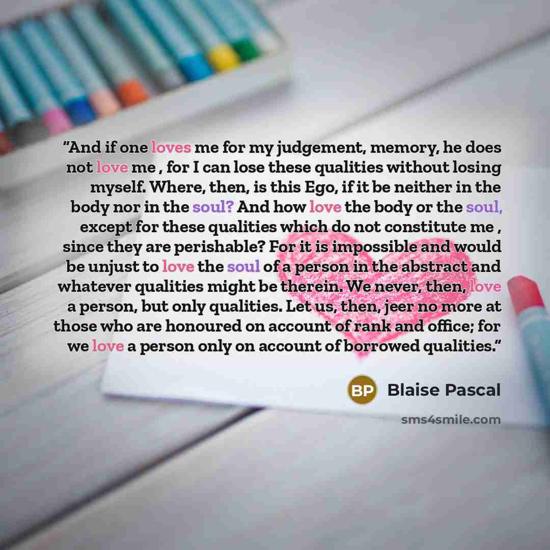 “And if one loves me for my judgement, memory, he does not love me , for I can lose these qualities without losing myself. Where, then, is this Ego, if it be neither in the body nor in the soul? And how love the body or the soul, except for these qualities which do not constitute me , since they…” quote by Blaise Pascal