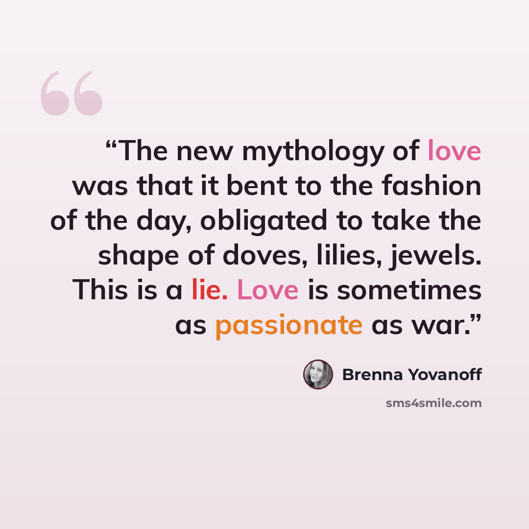 “The new mythology of love was that it bent to the fashion of the day, obligated to take the shape of doves, lilies, jewels. This is a lie. Love is sometimes as passionate as war.” quote by Brenna Yovanoff