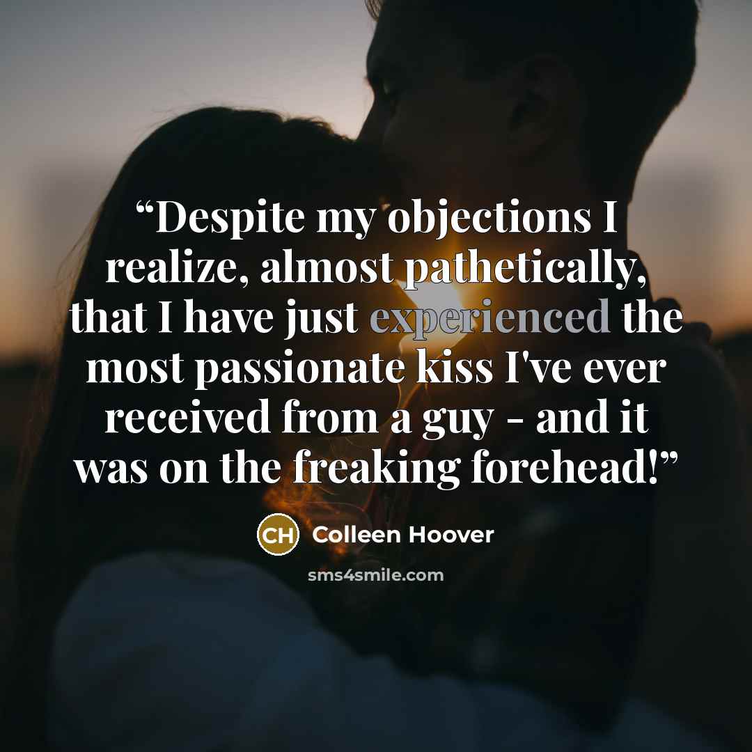“Despite my objections I realize, almost pathetically, that I have just experienced the most passionate kiss I've ever received from a guy - and it was on the freaking forehead!” quote by Colleen Hoover