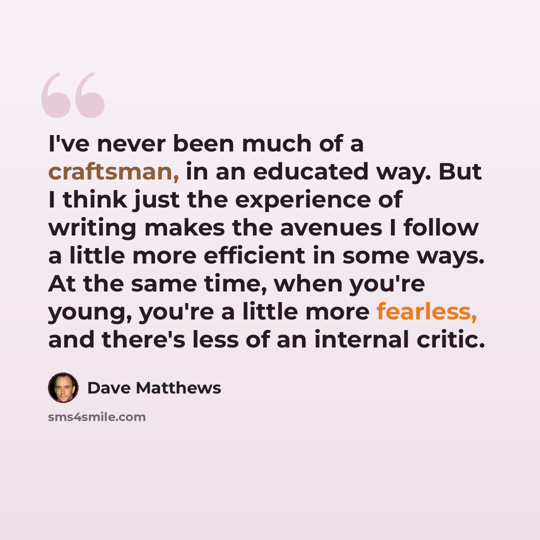 “I've never been much of a craftsman, in an educated way. But I think just the experience of writing makes the avenues I follow a little more efficient in some ways. At the same time, when you're young, you're a little more fearless, and there's less of an internal critic.” quote by Dave Matthews
