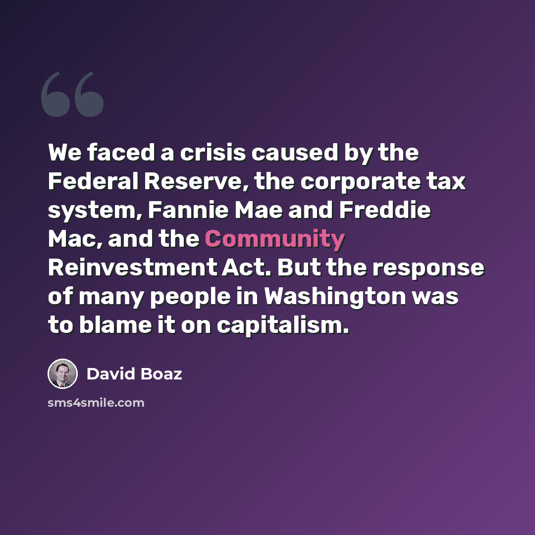 “We faced a crisis caused by the Federal Reserve, the corporate tax system, Fannie Mae and Freddie Mac, and the Community Reinvestment Act. But the response of many people in Washington was to blame it on capitalism.” quote by David Boaz