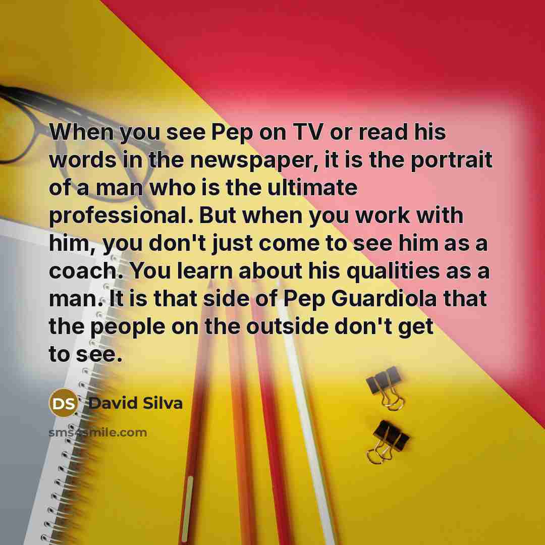 “When you see Pep on TV or read his words in the newspaper, it is the portrait of a man who is the ultimate professional. But when you work with him, you don't just come to see him as a coach. You learn about his qualities as a man. It is that side of Pep Guardiola that the people on the outside…” quote by David Silva