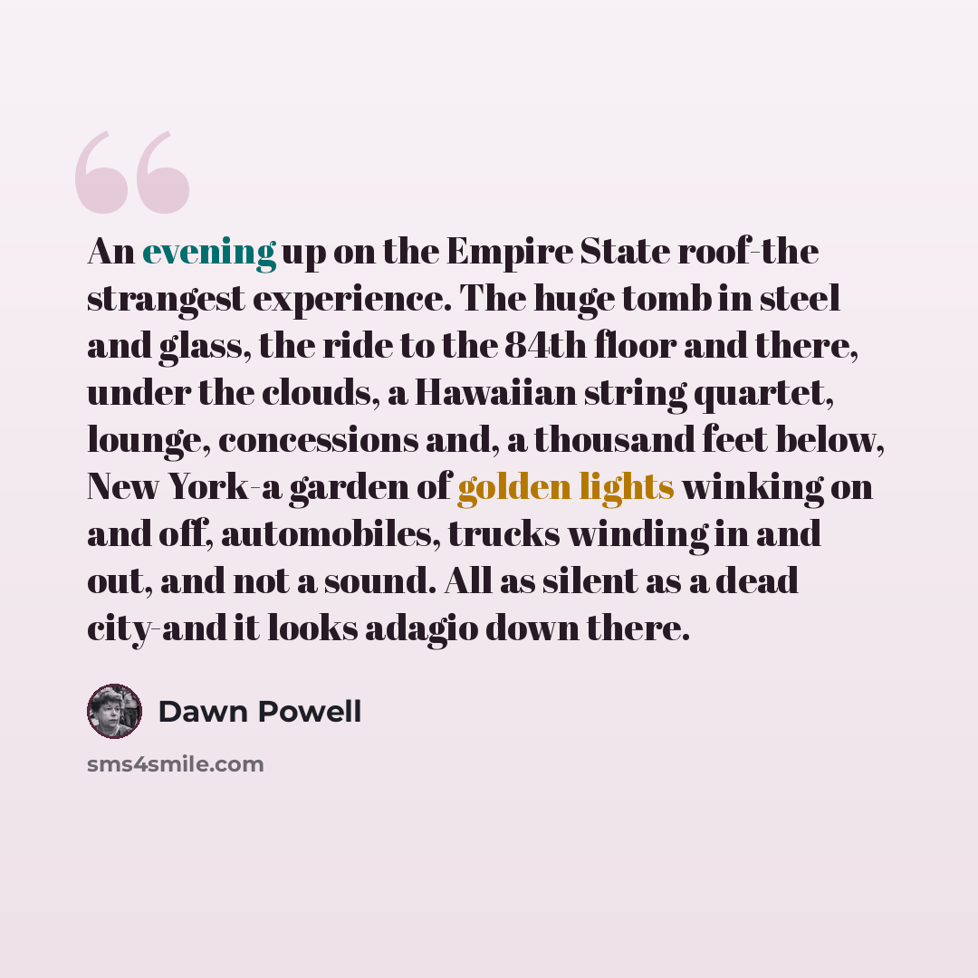 “An evening up on the Empire State roof-the strangest experience. The huge tomb in steel and glass, the ride to the 84th floor and there, under the clouds, a Hawaiian string quartet, lounge, concessions and, a thousand feet below, New York-a garden of golden lights winking on and off, automobiles…” quote by Dawn Powell