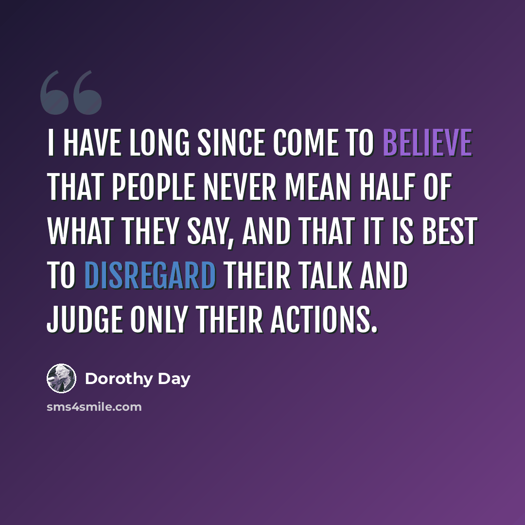 “I have long since come to believe that people never mean half of what they say, and that it is best to disregard their talk and judge only their actions.” quote by Dorothy Day