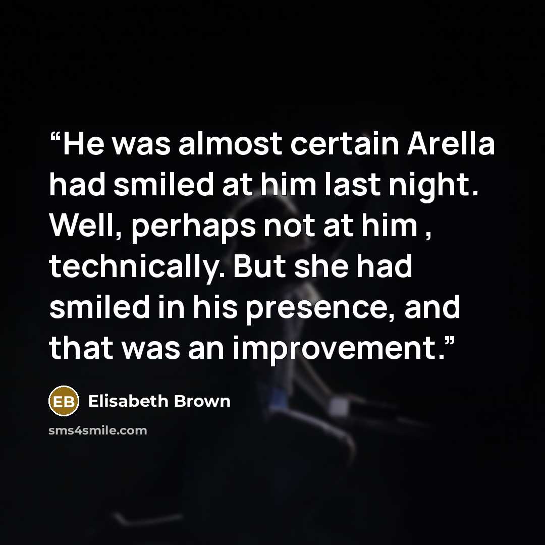 “He was almost certain Arella had smiled at him last night. Well, perhaps not at him , technically. But she had smiled in his presence, and that was an improvement.” quote by Elisabeth Brown