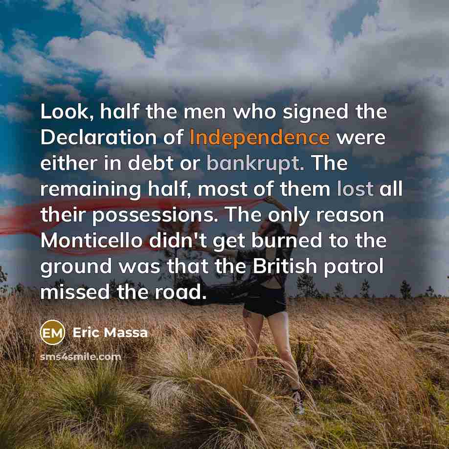 “Look, half the men who signed the Declaration of Independence were either in debt or bankrupt. The remaining half, most of them lost all their possessions. The only reason Monticello didn't get burned to the ground was that the British patrol missed the road.” quote by Eric Massa