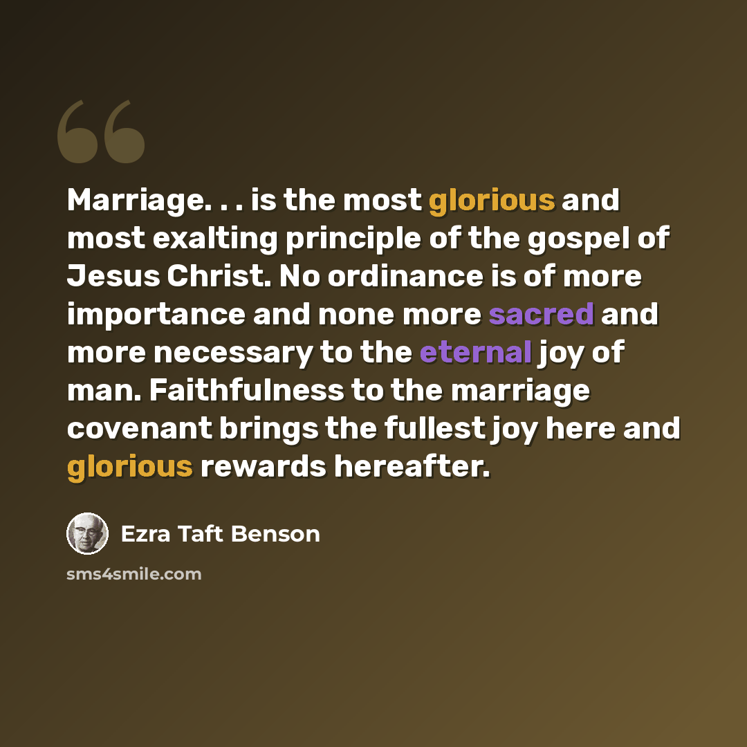 “Marriage. . . is the most glorious and most exalting principle of the gospel of Jesus Christ. No ordinance is of more importance and none more sacred and more necessary to the eternal joy of man. Faithfulness to the marriage covenant brings the fullest joy here and glorious rewards hereafter.” quote by Ezra Taft Benson
