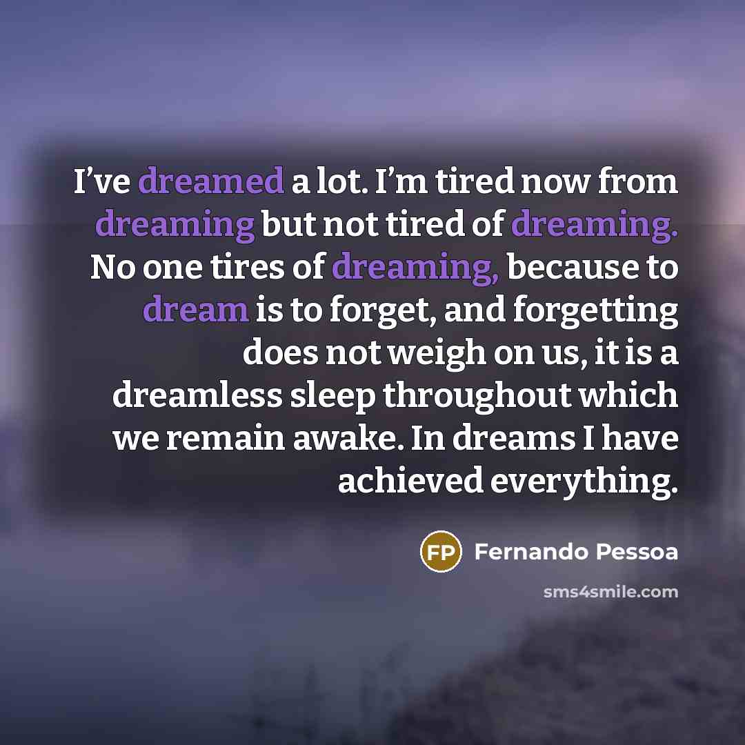 “I’ve dreamed a lot. I’m tired now from dreaming but not tired of dreaming. No one tires of dreaming, because to dream is to forget, and forgetting does not weigh on us, it is a dreamless sleep throughout which we remain awake. In dreams I have achieved everything.” quote by Fernando Pessoa