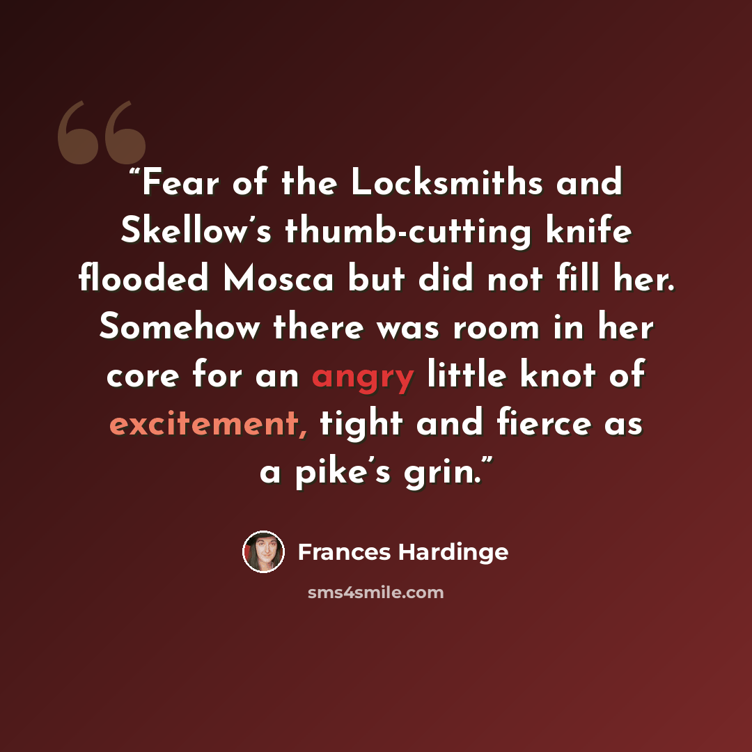 “Fear of the Locksmiths and Skellow’s thumb-cutting knife flooded Mosca but did not fill her. Somehow there was room in her core for an angry little knot of excitement, tight and fierce as a pike’s grin.” quote by Frances Hardinge