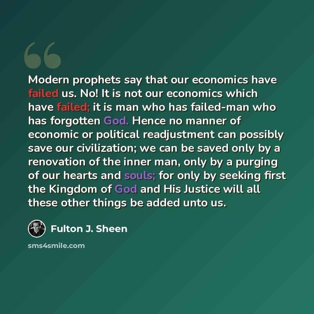 “Modern prophets say that our economics have failed us. No! It is not our economics which have failed; it is man who has failed-man who has forgotten God. Hence no manner of economic or political readjustment can possibly save our civilization; we can be saved only by a renovation of the inner man…” quote by Fulton J. Sheen