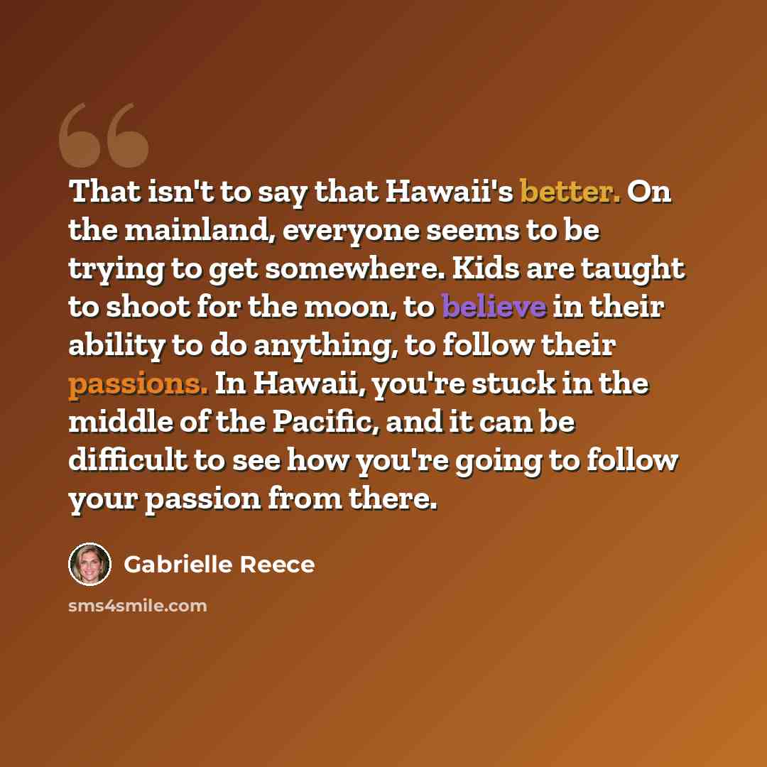 “That isn't to say that Hawaii's better. On the mainland, everyone seems to be trying to get somewhere. Kids are taught to shoot for the moon, to believe in their ability to do anything, to follow their passions. In Hawaii, you're stuck in the middle of the Pacific, and it can be difficult to see…” quote by Gabrielle Reece