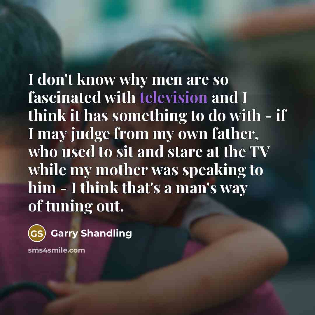 “I don't know why men are so fascinated with television and I think it has something to do with - if I may judge from my own father, who used to sit and stare at the TV while my mother was speaking to him - I think that's a man's way of tuning out.” quote by Garry Shandling