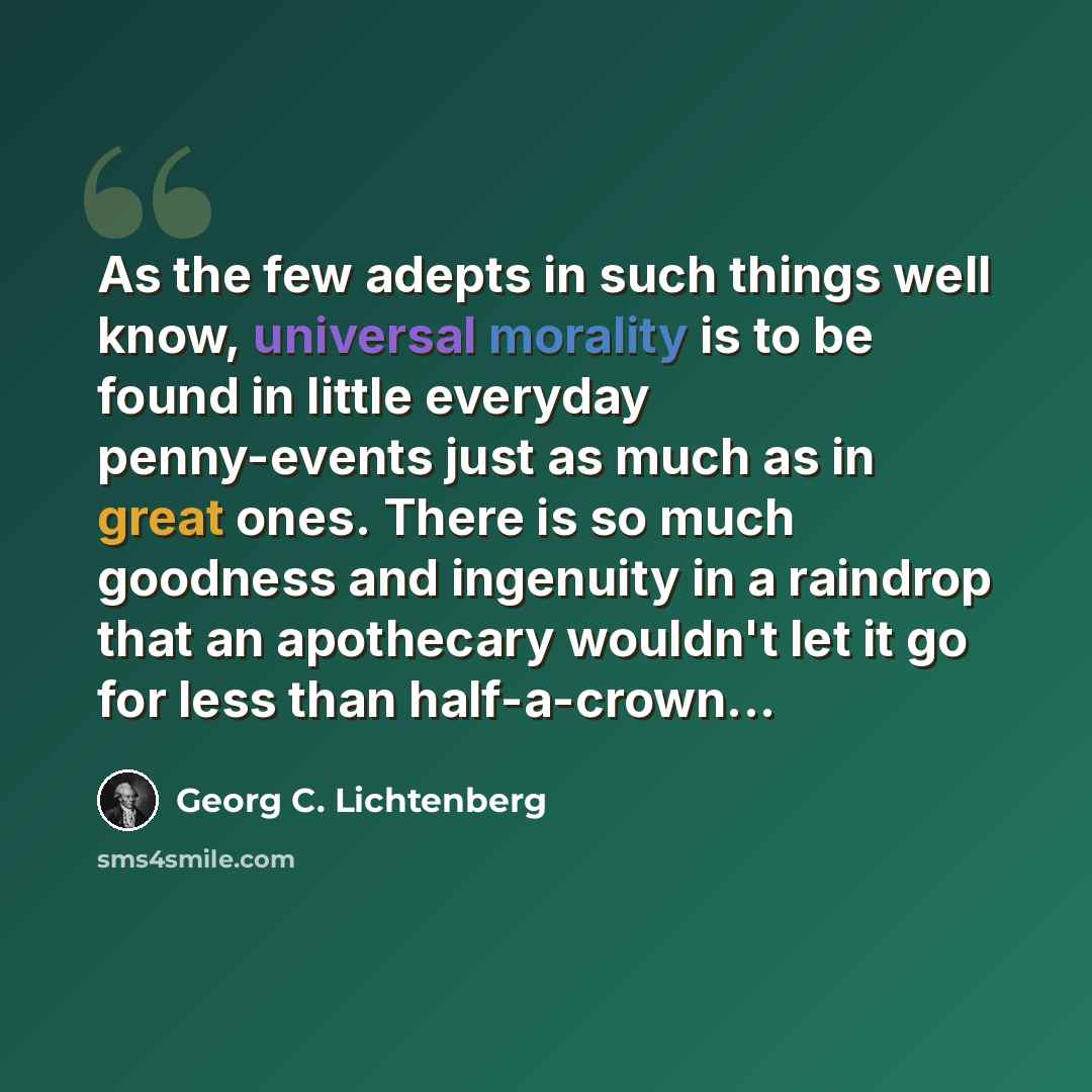 “As the few adepts in such things well know, universal morality is to be found in little everyday penny-events just as much as in great ones. There is so much goodness and ingenuity in a raindrop that an apothecary wouldn't let it go for less than half-a-crown...” quote by Georg C. Lichtenberg