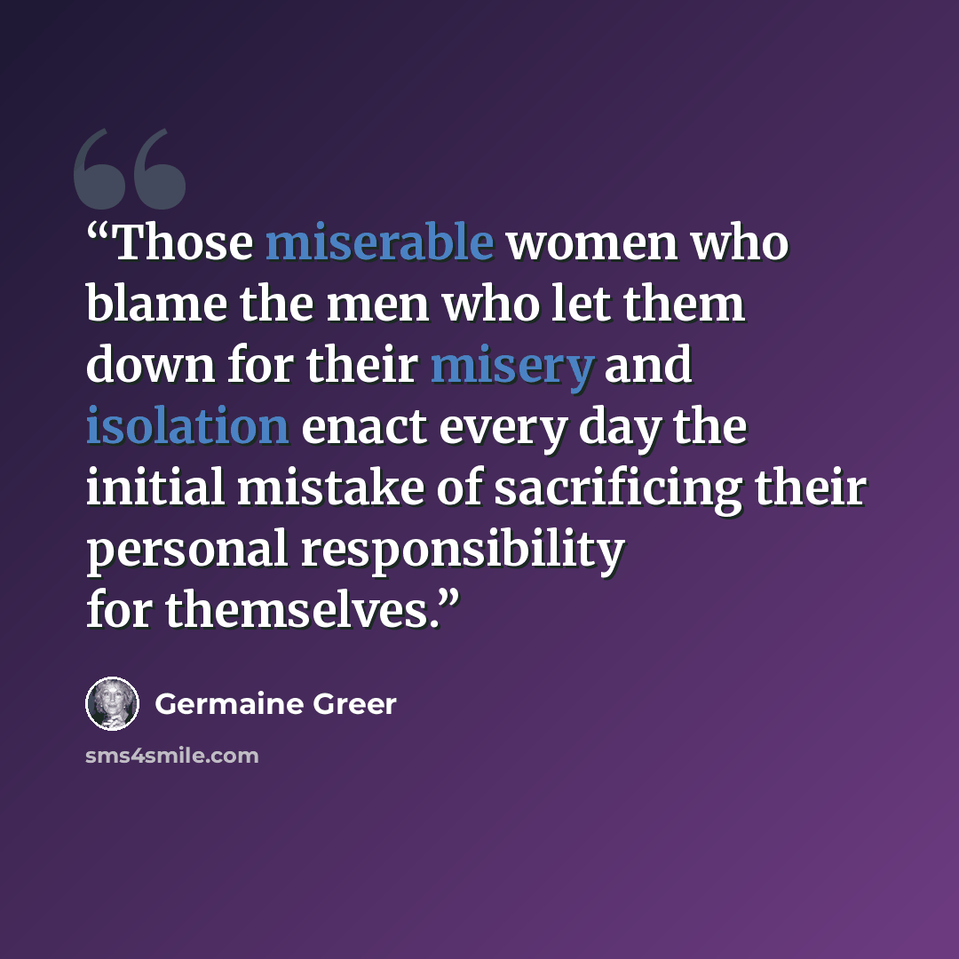 “Those miserable women who blame the men who let them down for their misery and isolation enact every day the initial mistake of sacrificing their personal responsibility for themselves.” quote by Germaine Greer