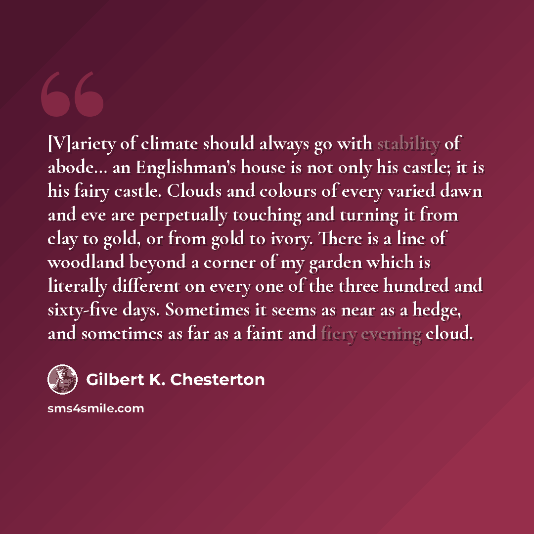 “[V]ariety of climate should always go with stability of abode… an Englishman’s house is not only his castle; it is his fairy castle. Clouds and colours of every varied dawn and eve are perpetually touching and turning it from clay to gold, or from gold to ivory. There is a line of woodland beyond…” quote by Gilbert K. Chesterton