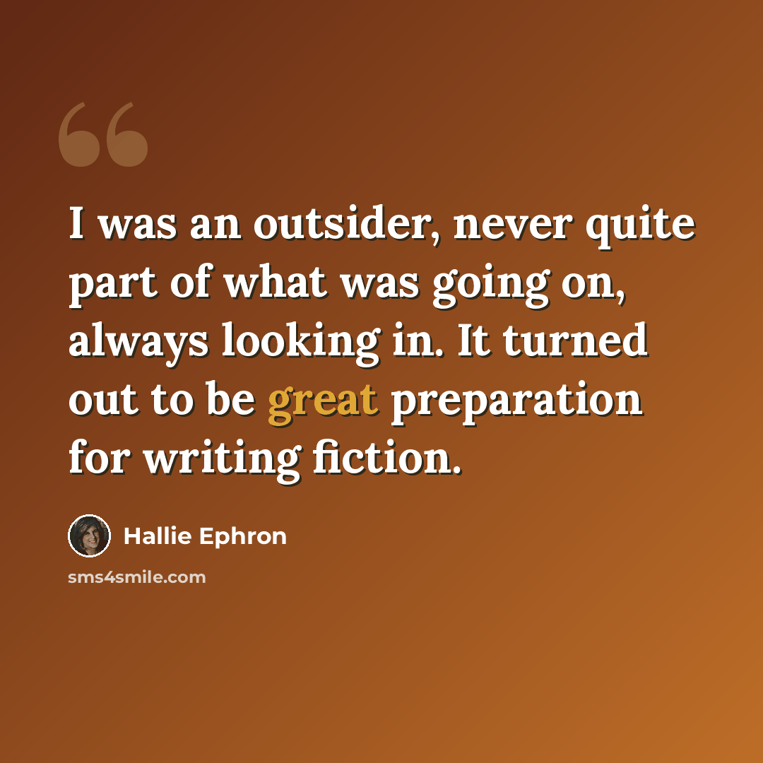 “I was an outsider, never quite part of what was going on, always looking in. It turned out to be great preparation for writing fiction.” quote by Hallie Ephron