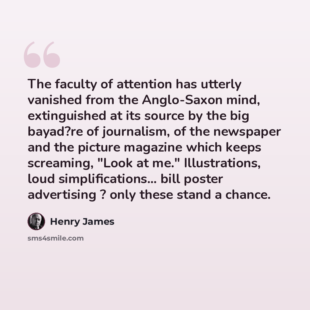 “The faculty of attention has utterly vanished from the Anglo-Saxon mind, extinguished at its source by the big bayad?re of journalism, of the newspaper and the picture magazine which keeps screaming, "Look at me." Illustrations, loud simplifications... bill poster advertising ? only these stand a…” quote by Henry James