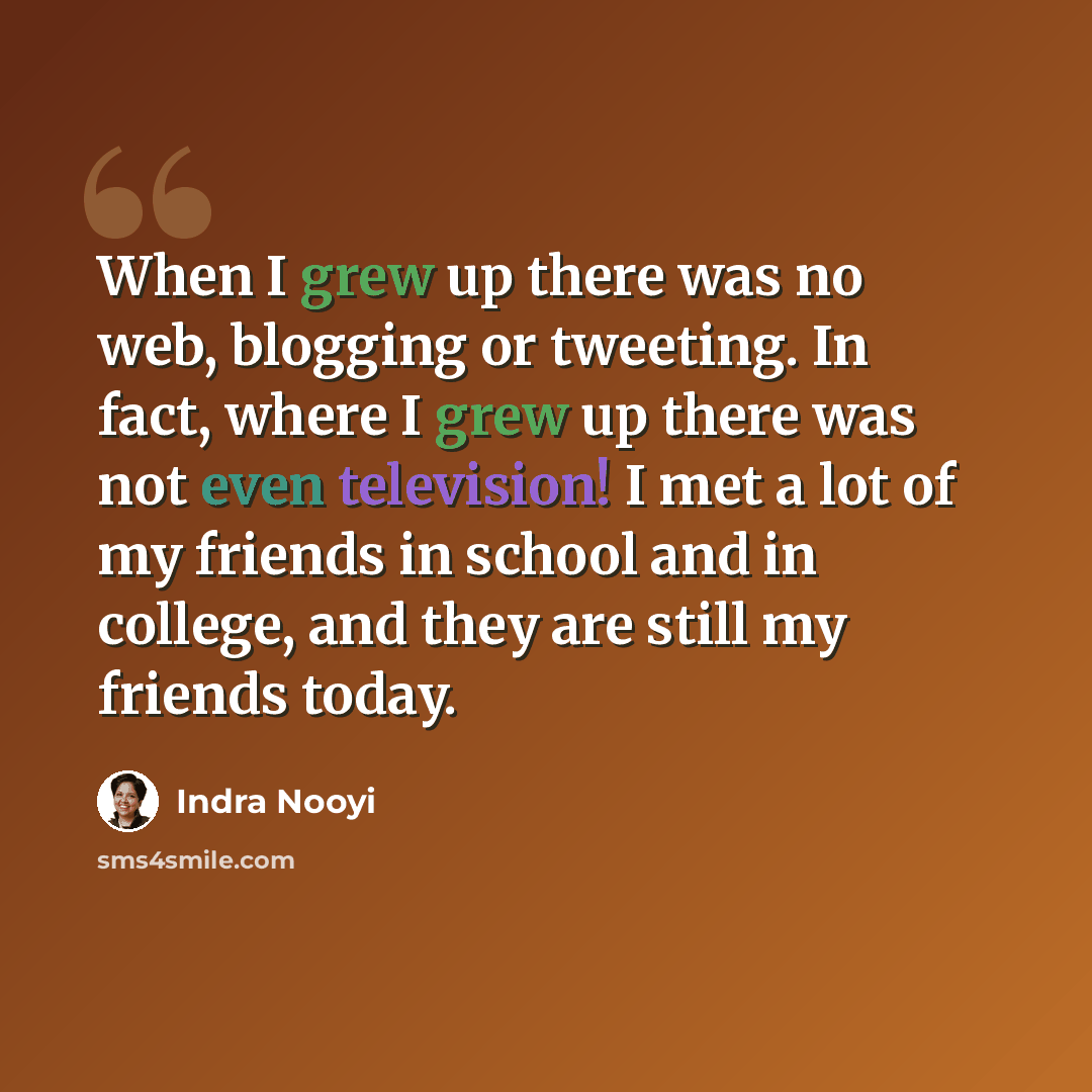 “When I grew up there was no web, blogging or tweeting. In fact, where I grew up there was not even television! I met a lot of my friends in school and in college, and they are still my friends today.” quote by Indra Nooyi