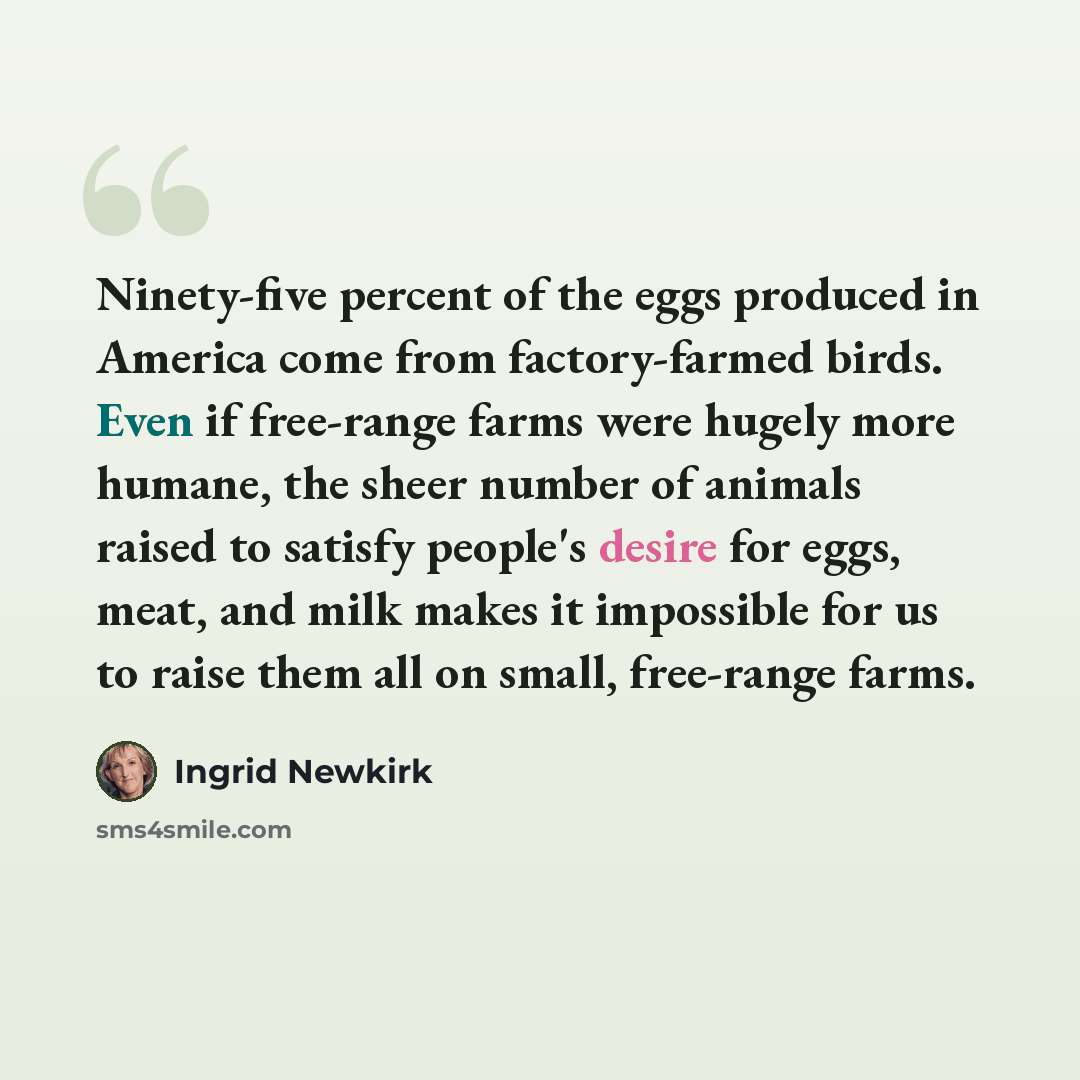 “Ninety-five percent of the eggs produced in America come from factory-farmed birds. Even if free-range farms were hugely more humane, the sheer number of animals raised to satisfy people's desire for eggs, meat, and milk makes it impossible for us to raise them all on small, free-range farms.” quote by Ingrid Newkirk