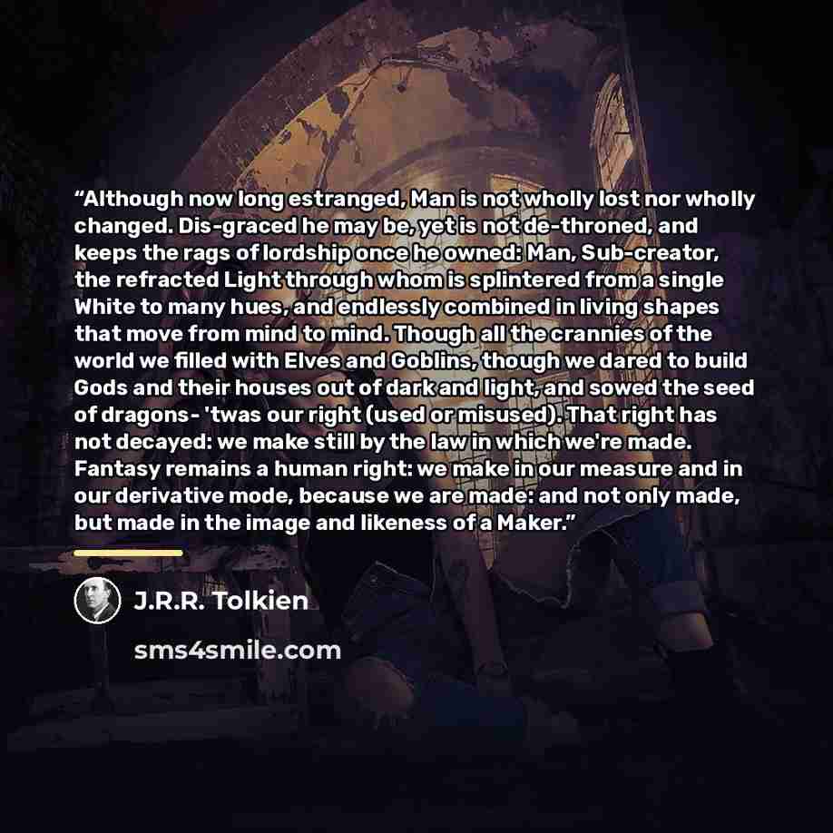 “Although now long estranged, Man is not wholly lost nor wholly changed. Dis-graced he may be, yet is not de-throned, and keeps the rags of lordship once he owned: Man, Sub-creator, the refracted Light through whom is splintered from a single White to many hues, and endlessly combined in living…” quote by J.R.R. Tolkien