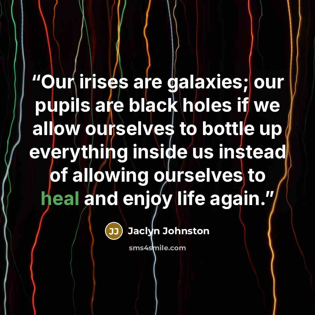 “Our irises are galaxies; our pupils are black holes if we allow ourselves to bottle up everything inside us instead of allowing ourselves to heal and enjoy life again.” quote by Jaclyn Johnston