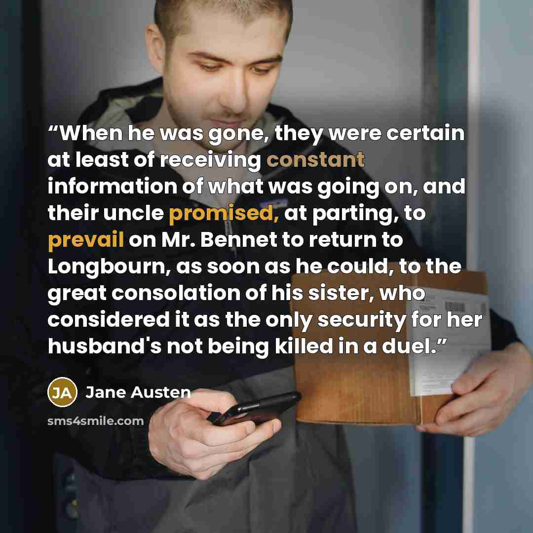 “When he was gone, they were certain at least of receiving constant information of what was going on, and their uncle promised, at parting, to prevail on Mr. Bennet to return to Longbourn, as soon as he could, to the great consolation of his sister, who considered it as the only security for her…” quote by Jane Austen