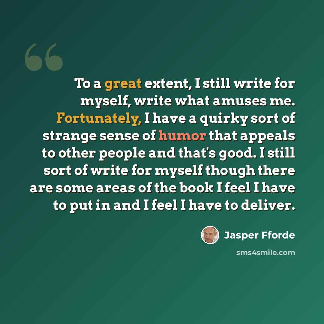 “To a great extent, I still write for myself, write what amuses me. Fortunately, I have a quirky sort of strange sense of humor that appeals to other people and that's good. I still sort of write for myself though there are some areas of the book I feel I have to put in and I feel I have to deliver.” quote by Jasper Fforde