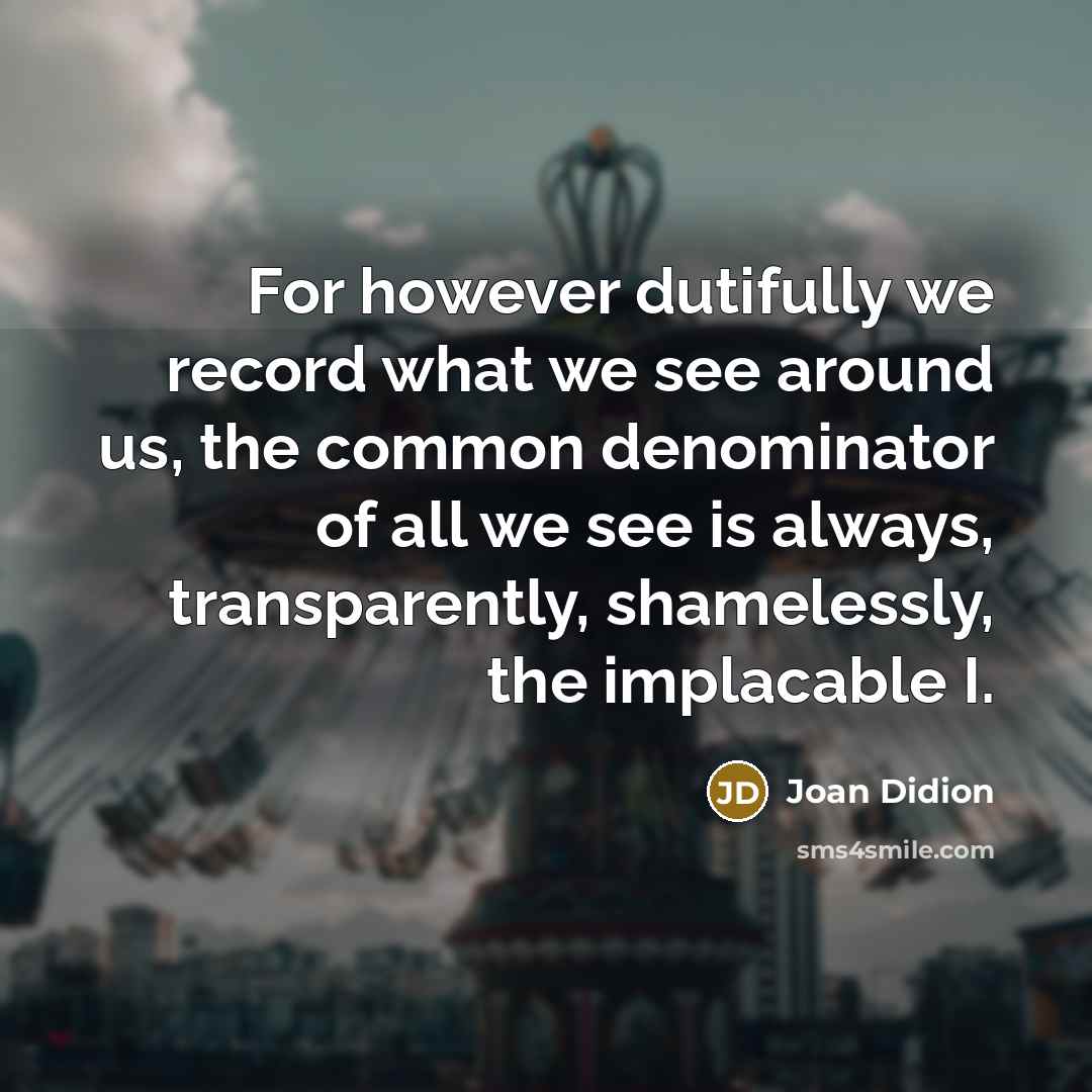 “For however dutifully we record what we see around us, the common denominator of all we see is always, transparently, shamelessly, the implacable I.” quote by Joan Didion