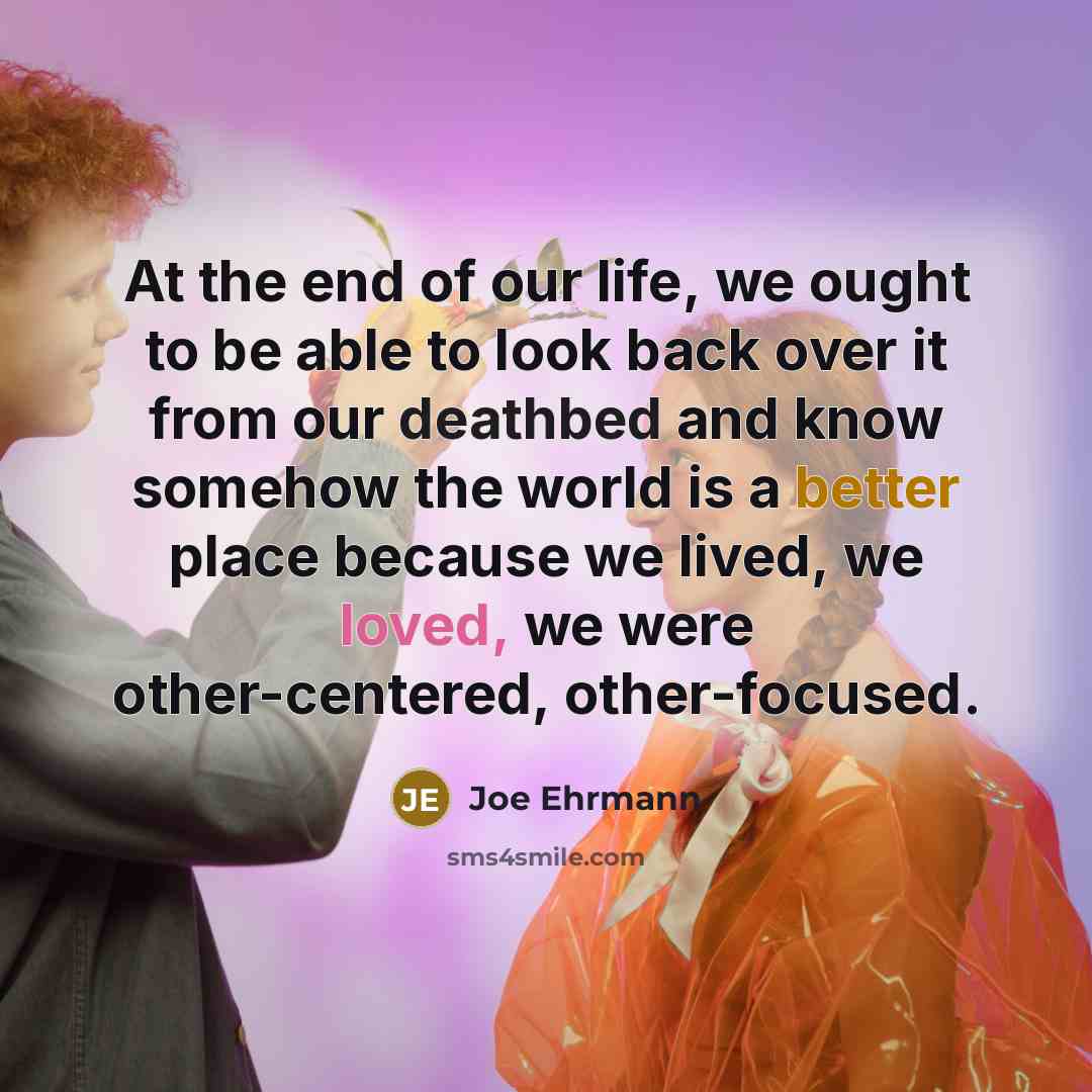 “At the end of our life, we ought to be able to look back over it from our deathbed and know somehow the world is a better place because we lived, we loved, we were other-centered, other-focused.” quote by Joe Ehrmann