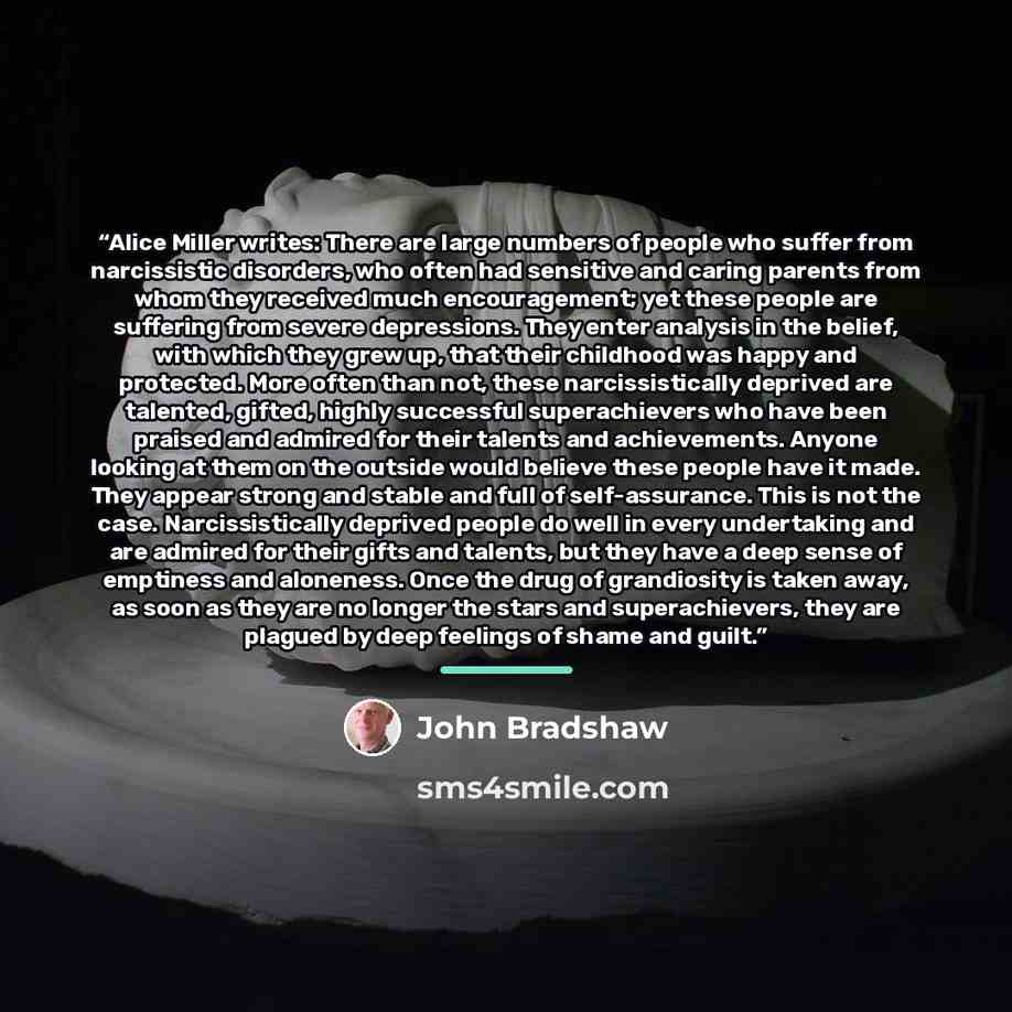 “Alice Miller writes: There are large numbers of people who suffer from narcissistic disorders, who often had sensitive and caring parents from whom they received much encouragement; yet these people are suffering from severe depressions. They enter analysis in the belief, with which they grew up…” quote by John Bradshaw