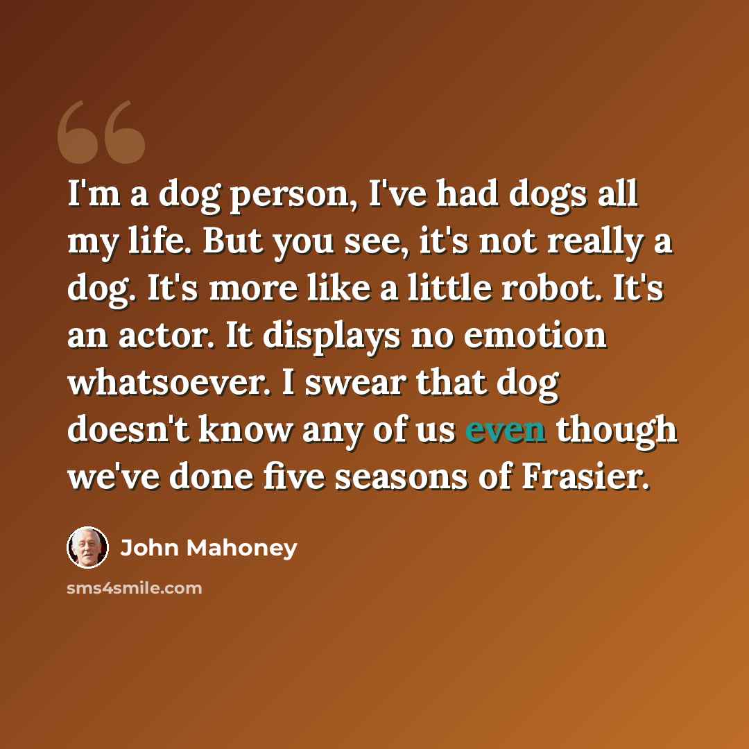 “I'm a dog person, I've had dogs all my life. But you see, it's not really a dog. It's more like a little robot. It's an actor. It displays no emotion whatsoever. I swear that dog doesn't know any of us even though we've done five seasons of Frasier.” quote by John Mahoney