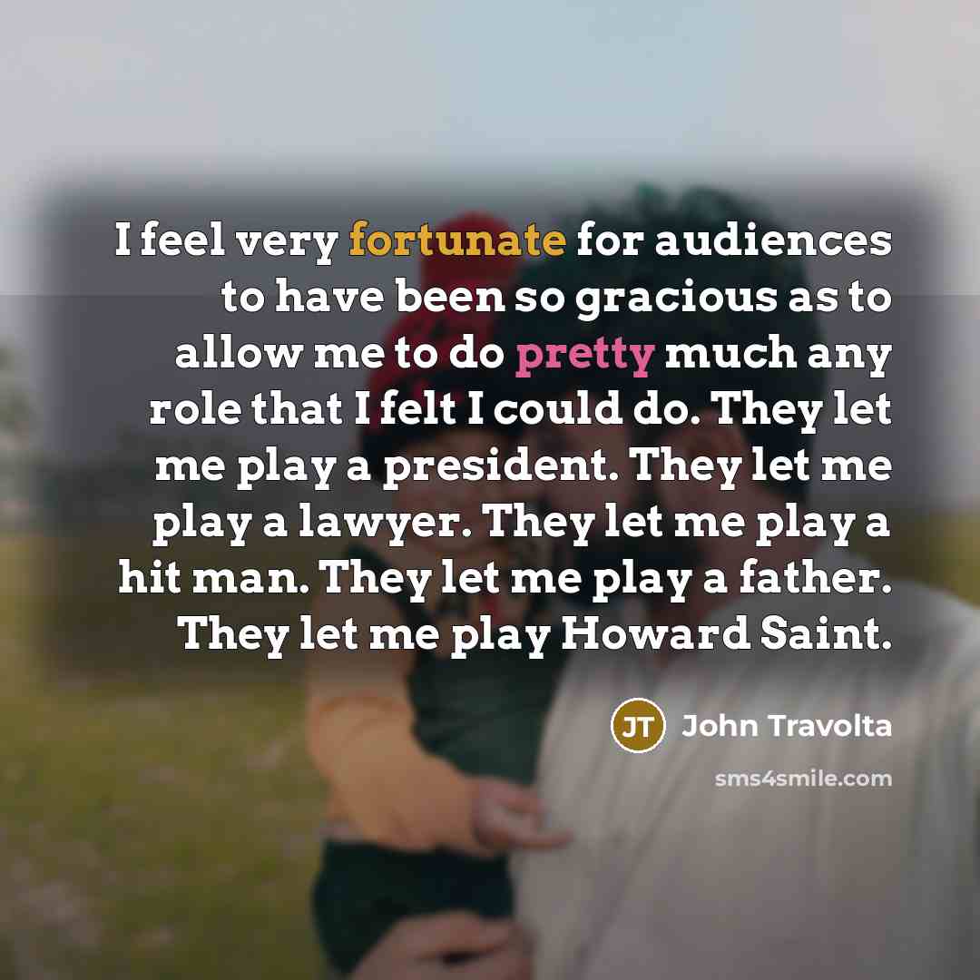 “I feel very fortunate for audiences to have been so gracious as to allow me to do pretty much any role that I felt I could do. They let me play a president. They let me play a lawyer. They let me play a hit man. They let me play a father. They let me play Howard Saint.” quote by John Travolta