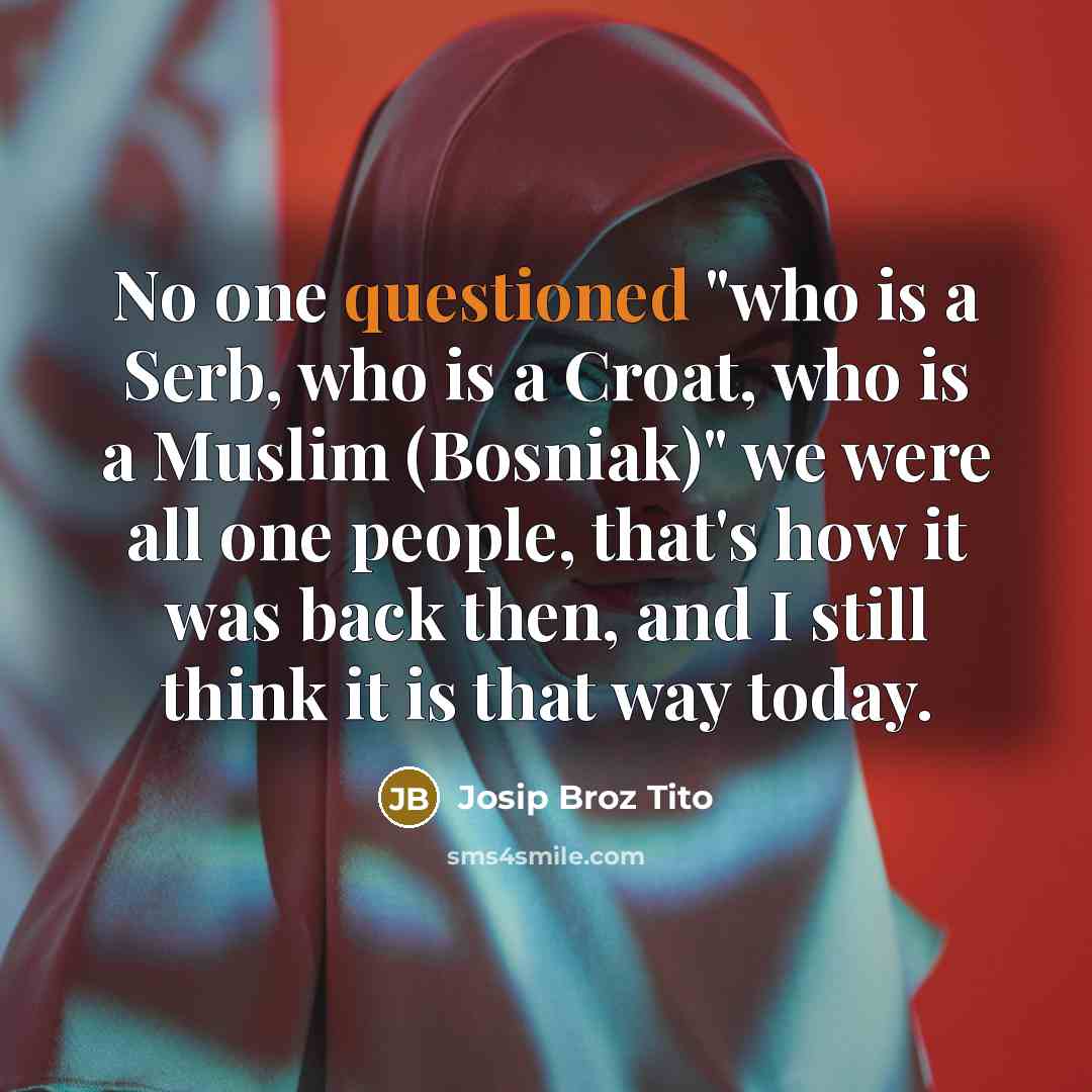 “No one questioned "who is a Serb, who is a Croat, who is a Muslim (Bosniak)" we were all one people, that's how it was back then, and I still think it is that way today.” quote by Josip Broz Tito