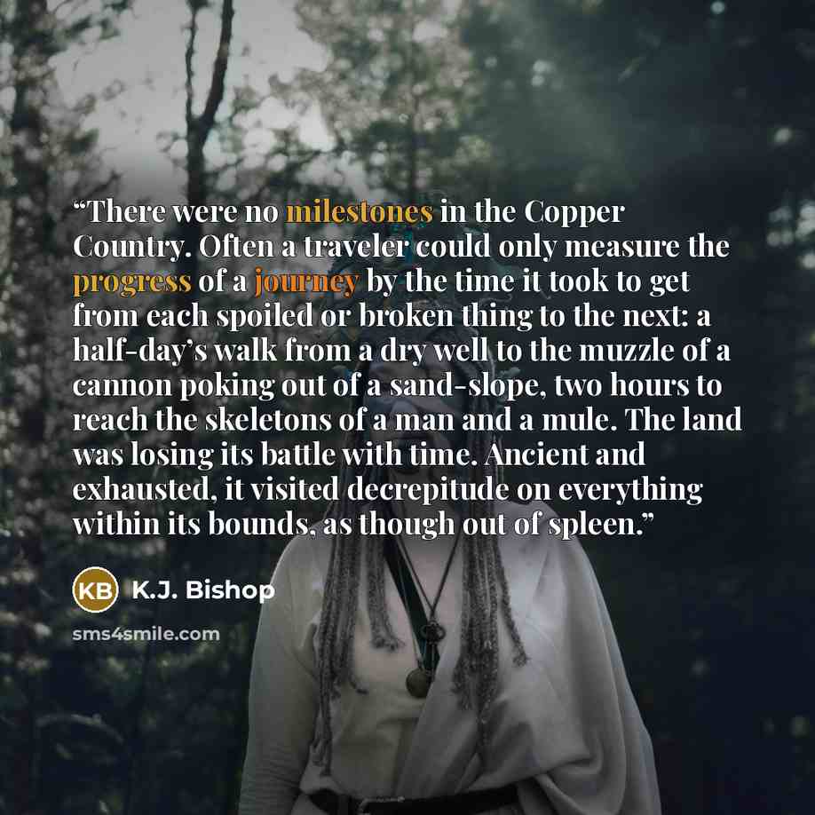 “There were no milestones in the Copper Country. Often a traveler could only measure the progress of a journey by the time it took to get from each spoiled or broken thing to the next: a half-day’s walk from a dry well to the muzzle of a cannon poking out of a sand-slope, two hours to reach the…” quote by K.J. Bishop