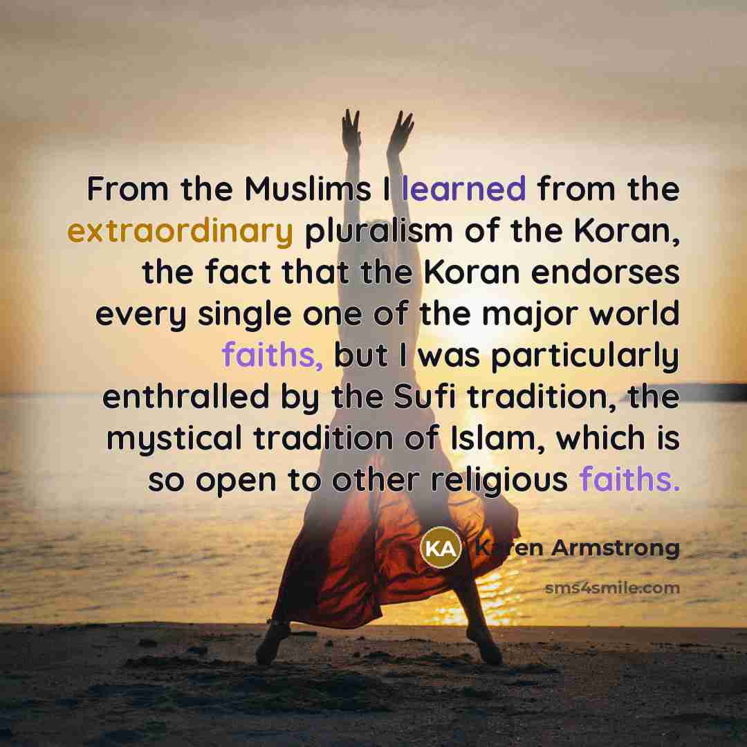 “From the Muslims I learned from the extraordinary pluralism of the Koran, the fact that the Koran endorses every single one of the major world faiths, but I was particularly enthralled by the Sufi tradition, the mystical tradition of Islam, which is so open to other religious faiths.” quote by Karen Armstrong