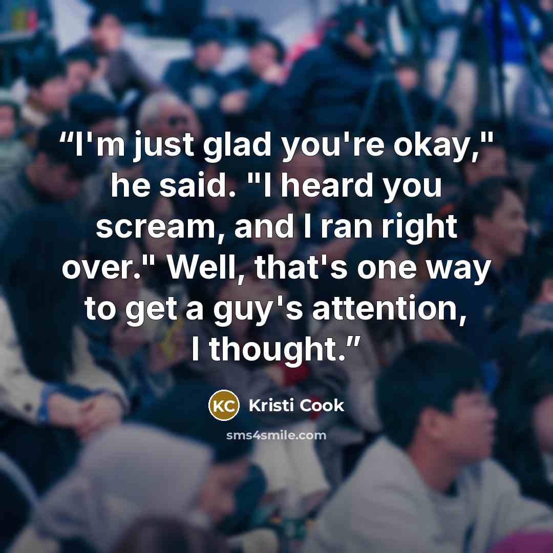 “I'm just glad you're okay," he said. "I heard you scream, and I ran right over." Well, that's one way to get a guy's attention, I thought.” quote by Kristi Cook