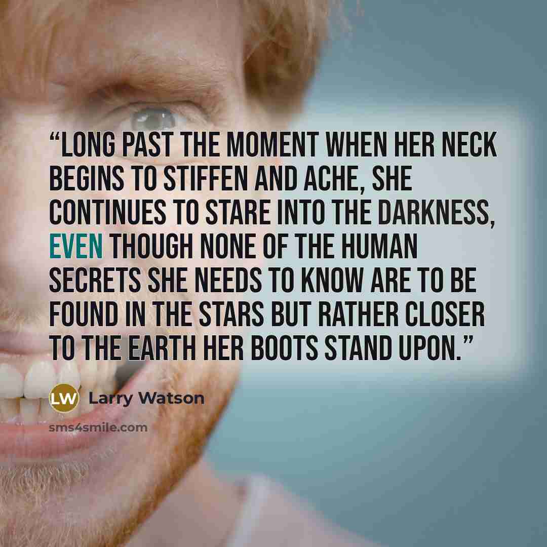 “Long past the moment when her neck begins to stiffen and ache, she continues to stare into the darkness, even though none of the human secrets she needs to know are to be found in the stars but rather closer to the earth her boots stand upon.” quote by Larry Watson