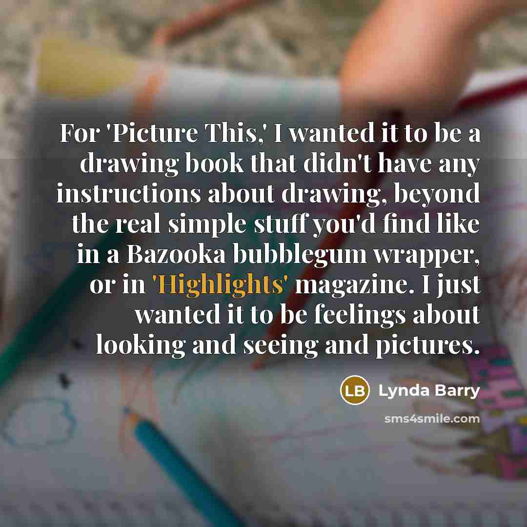 “For 'Picture This,' I wanted it to be a drawing book that didn't have any instructions about drawing, beyond the real simple stuff you'd find like in a Bazooka bubblegum wrapper, or in 'Highlights' magazine. I just wanted it to be feelings about looking and seeing and pictures.” quote by Lynda Barry