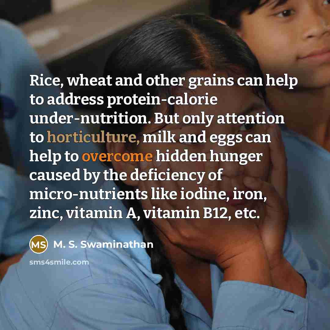 “Rice, wheat and other grains can help to address protein-calorie under-nutrition. But only attention to horticulture, milk and eggs can help to overcome hidden hunger caused by the deficiency of micro-nutrients like iodine, iron, zinc, vitamin A, vitamin B12, etc.” quote by M. S. Swaminathan